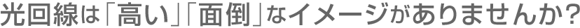 光回線は「高い」「面倒」なイメージがありませんか? 光回線は「高い」「面倒」なイメージがありませんか?