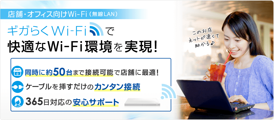 店舗・オフィス向けWi-Fi(無線LAN) ギガらくWi-Fiで快適なWi-Fi環境を実現!同時に約50台まで接続可能で店舗に最適!ケーブルを挿すだけのカンタン接続 365日対応の安心サポート 店舗・オフィス向けWi-Fi(無線LAN) ギガらくWi-Fiで快適なWi-Fi環境を実現!同時に約50台まで接続可能で店舗に最適!ケーブルを挿すだけのカンタン接続 365日対応の安心サポート